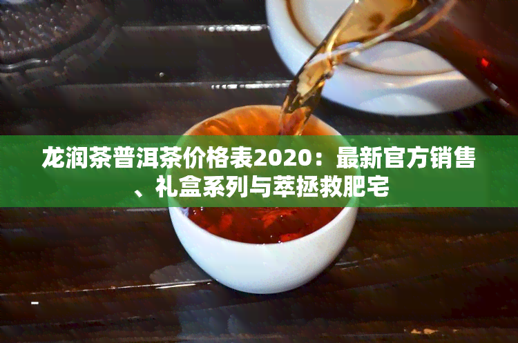 龙润茶普洱茶价格表2020：最新官方销售、礼盒系列与萃拯救肥宅