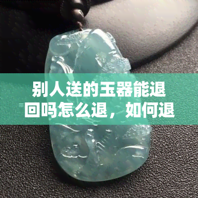 别人送的玉器能退回吗怎么退，如何退回别人送的玉器？一份详细的退货指南