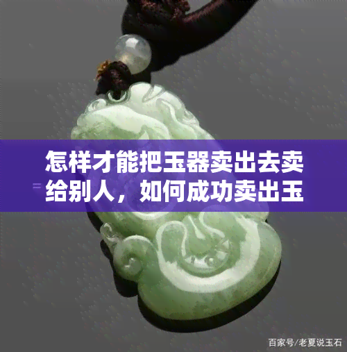 怎样才能把玉器卖出去卖给别人，如何成功卖出玉器：实用的销售策略与技巧