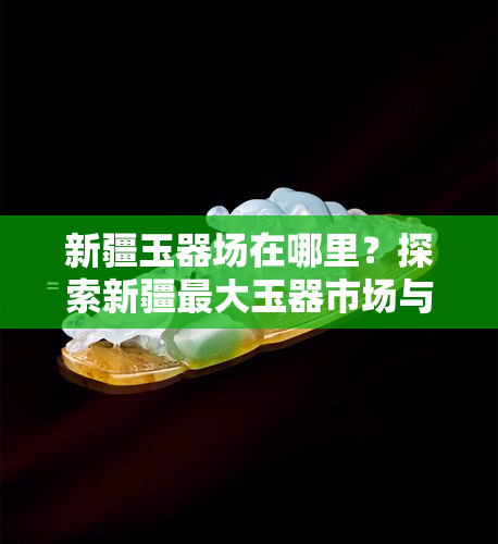 新疆玉器场在哪里？探索新疆更大玉器市场与商城，找到更优质的玉石批发货源！