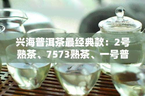 兴海普洱茶最经典款：2号熟茶、7573熟茶、一号普洱茶、2002熟茶，兴海茶厂出品