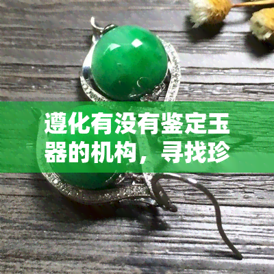 遵化有没有鉴定玉器的机构，寻找珍宝：探索遵化地区的玉石鉴定机构