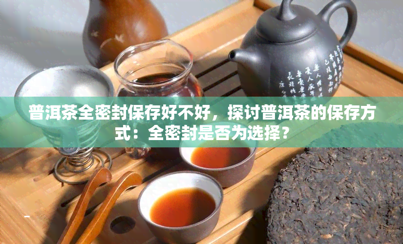 普洱茶全密封保存好不好，探讨普洱茶的保存方式：全密封是否为选择？