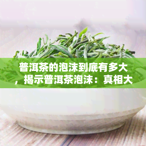 普洱茶的泡沫到底有多大，揭示普洱茶泡沫：真相大揭秘！