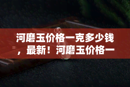 河磨玉价格一克多少钱，最新！河磨玉价格一克多少钱？全网最全的报价在这里！