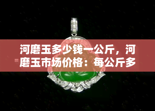 河磨玉多少钱一公斤，河磨玉市场价格：每公斤多少钱？