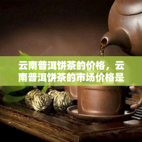 云南普洱饼茶的价格，云南普洱饼茶的市场价格是多少？