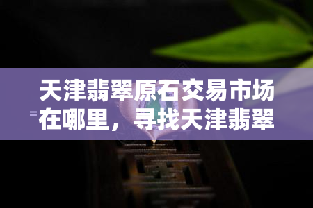 天津翡翠原石交易市场在哪里，寻找天津翡翠原石？这里告诉你交易市场的地址！