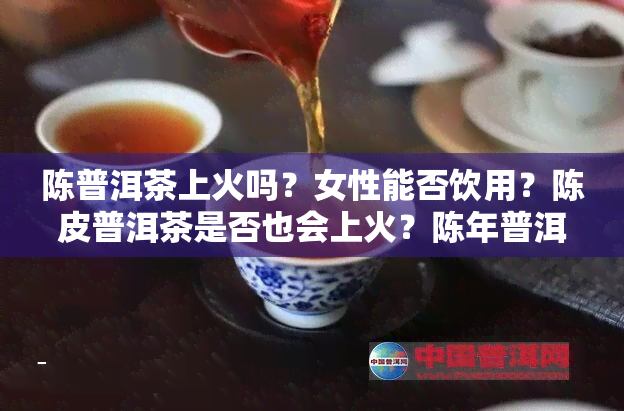 陈普洱茶上火吗？女性能否饮用？陈皮普洱茶是否也会上火？陈年普洱是否会引发火灾？