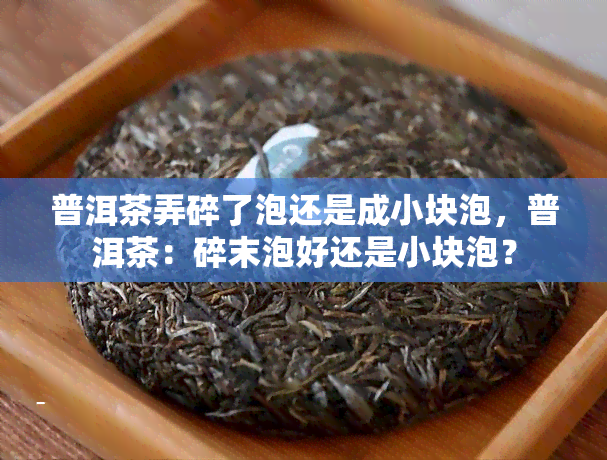 普洱茶弄碎了泡还是成小块泡，普洱茶：碎末泡好还是小块泡？