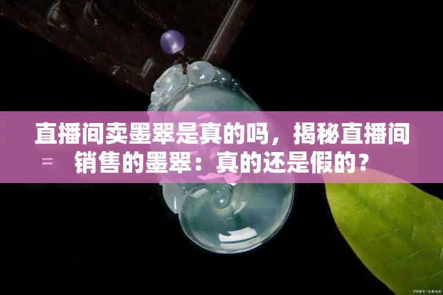 直播间卖墨翠是真的吗，揭秘直播间销售的墨翠：真的还是假的？