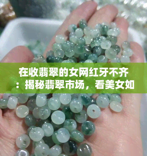 在收翡翠的女网红牙不齐：揭秘翡翠市场，看美女如何挑选翡翠