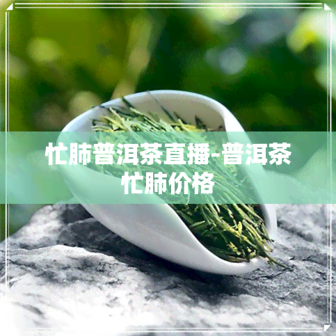 忙肺普洱茶直播-普洱茶忙肺价格