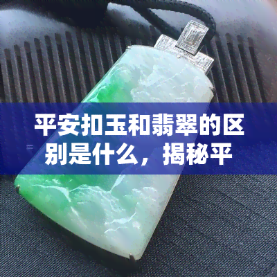 平安扣玉和翡翠的区别是什么，揭秘平安扣玉与翡翠的差异：从材质、颜色到价格全方位对比！