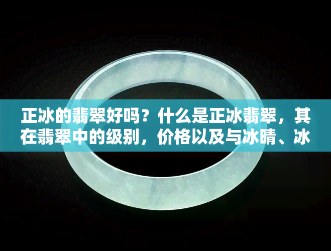 正冰的翡翠好吗？什么是正冰翡翠，其在翡翠中的级别，价格以及与冰晴、冰种的区别