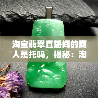 淘宝翡翠直播间的商人是托吗，揭秘：淘宝翡翠直播间中的商人是否为托？