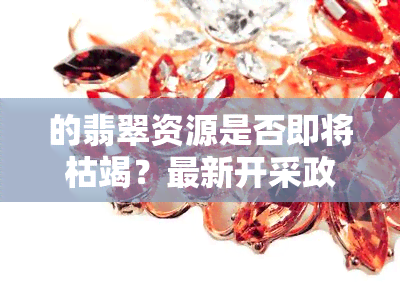 的翡翠资源是否即将枯竭？最新开采政策是什么？