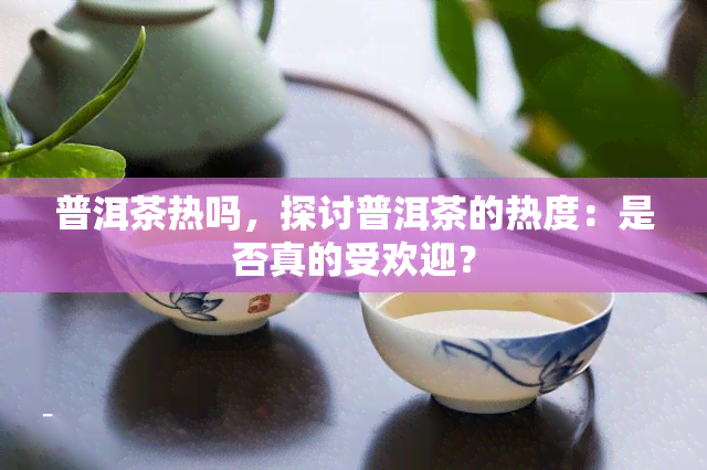 普洱茶热吗，探讨普洱茶的热度：是否真的受欢迎？