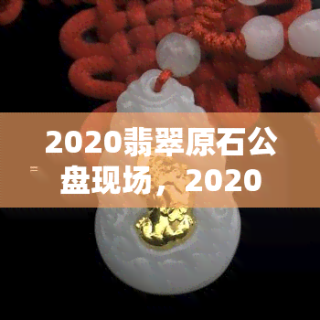 2020翡翠原石公盘现场，2020翡翠原石公盘现场实况直播