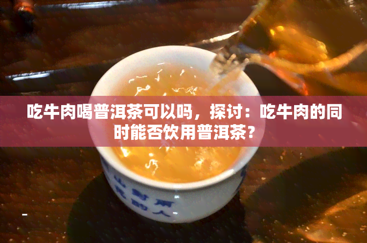 吃牛肉喝普洱茶可以吗，探讨：吃牛肉的同时能否饮用普洱茶？