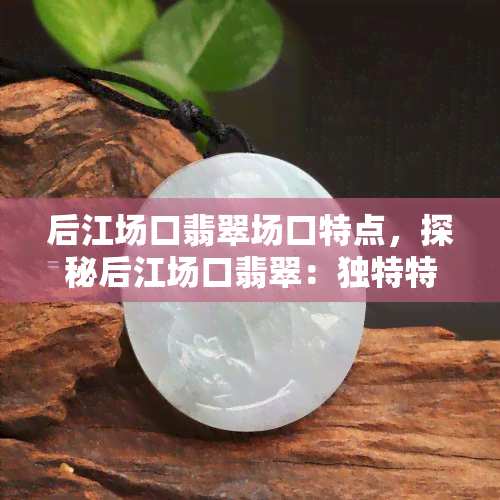 后江场口翡翠场口特点，探秘后江场口翡翠：独特特点与市场价值