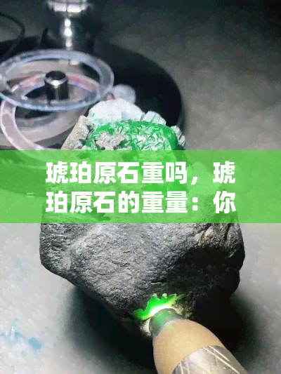 琥珀原石重吗，琥珀原石的重量：你需要知道的一切