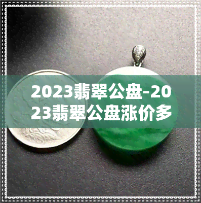 2023翡翠公盘-2023翡翠公盘涨价多少