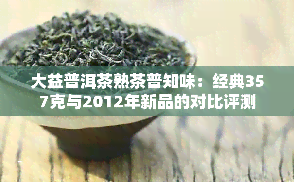 大益普洱茶熟茶普知味：经典357克与2012年新品的对比评测