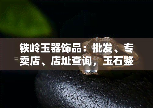 铁岭玉器饰品：批发、专卖店、店址查询，玉石鉴定何处好？推荐