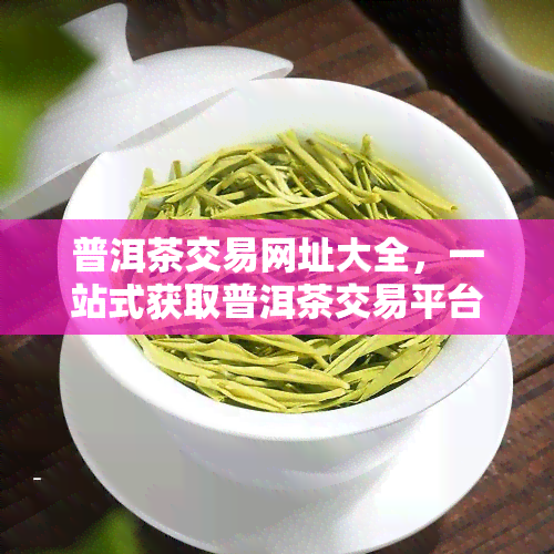 普洱茶交易网址大全，一站式获取普洱茶交易平台：普洱茶交易网址大全