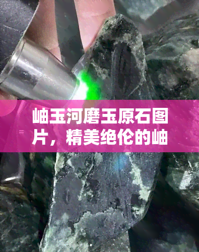 岫玉河磨玉原石图片，精美绝伦的岫玉河磨玉原石图片，领略大自然的艺术之美！