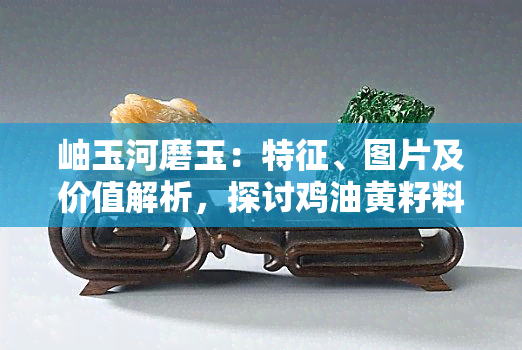 岫玉河磨玉：特征、图片及价值解析，探讨鸡油黄籽料与手镯价格