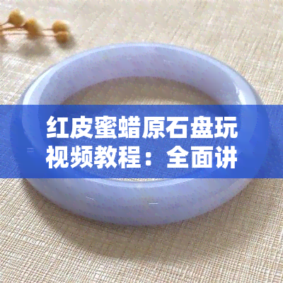 红皮蜜蜡原石盘玩视频教程：全面讲解与教学，是否好？正确方法是什么？优化还是天然？