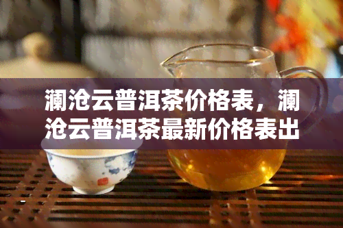 澜沧云普洱茶价格表，澜沧云普洱茶最新价格表出炉，一为快！