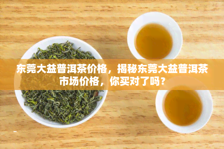 东莞大益普洱茶价格，揭秘东莞大益普洱茶市场价格，你买对了吗？