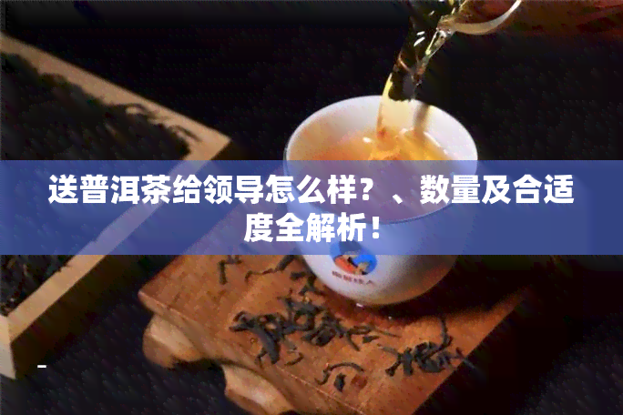 送普洱茶给领导怎么样？、数量及合适度全解析！