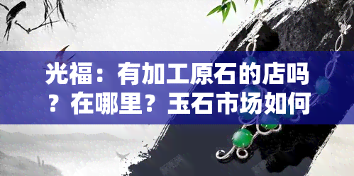 光福：有加工原石的店吗？在哪里？玉石市场如何？石嵝简介及玉雕所在村、玉器城主要经营品种全解析