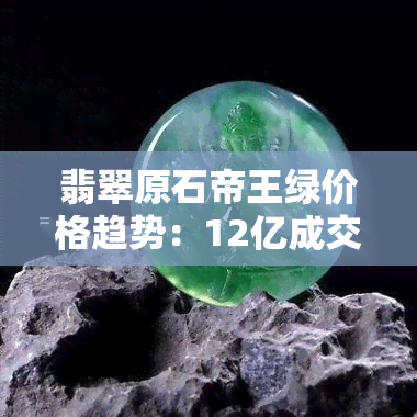 翡翠原石帝王绿价格趋势：12亿成交价，每克价值多少？原石开料揭晓