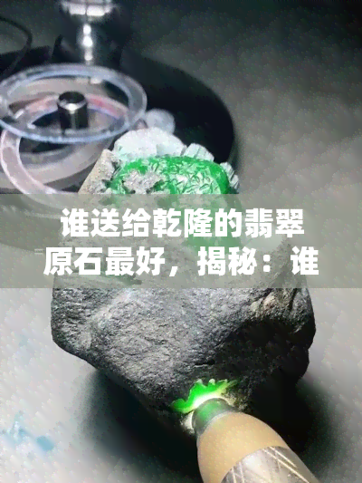 谁送给乾隆的翡翠原石更好，揭秘：谁是送给乾隆更好的翡翠原石赠送者？