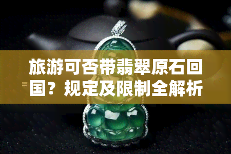 旅游可否带翡翠原石回国？规定及限制全解析