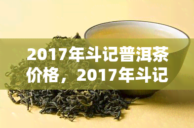 2017年斗记普洱茶价格，2017年斗记普洱茶市场价格一览