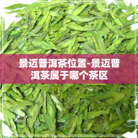 景迈普洱茶位置-景迈普洱茶属于哪个茶区