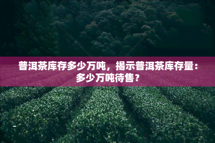 普洱茶库存多少万吨，揭示普洱茶库存量：多少万吨待售？