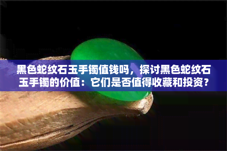 黑色蛇纹石玉手镯值钱吗，探讨黑色蛇纹石玉手镯的价值：它们是否值得收藏和投资？