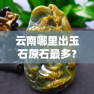 云南哪里出玉石原石最多？探索云南玉石矿脉的更佳地点！