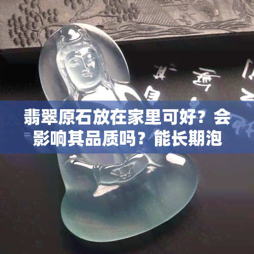 翡翠原石放在家里可好？会影响其品质吗？能长期泡水吗？该如何存放？