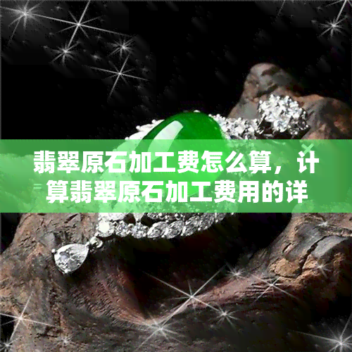 翡翠原石加工费怎么算，计算翡翠原石加工费用的详细步骤与方法