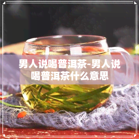 男人说喝普洱茶-男人说喝普洱茶什么意思