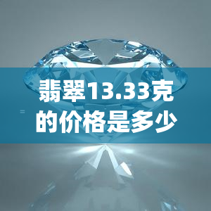 翡翠13.33克的价格是多少？请看14.42克、1.55克、30克、1.78g和3.33g/cm3的价格对比