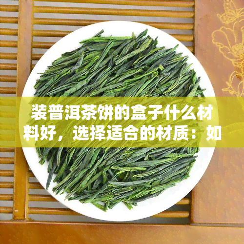 装普洱茶饼的盒子什么材料好，选择适合的材质：如何挑选装普洱茶饼的盒子？